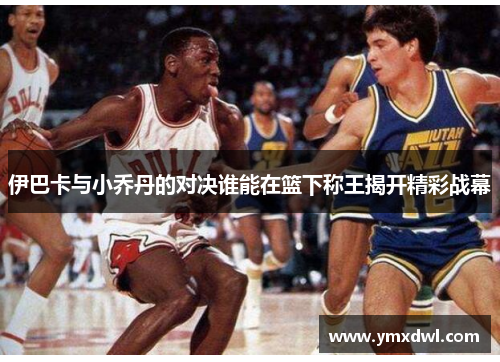 伊巴卡与小乔丹的对决谁能在篮下称王揭开精彩战幕