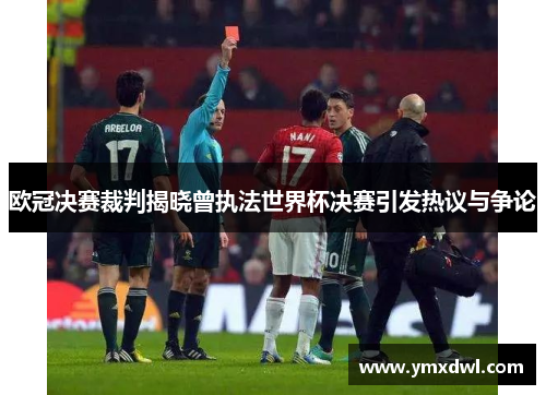 欧冠决赛裁判揭晓曾执法世界杯决赛引发热议与争论